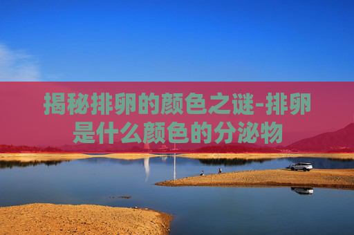 揭秘排卵的颜色之谜-排卵是什么颜色的分泌物