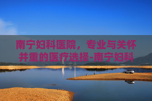 南宁妇科医院，专业与关怀并重的医疗选择-南宁妇科医院排名第一