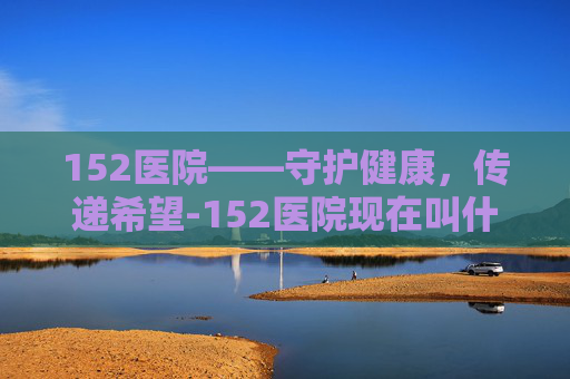 152医院——守护健康，传递希望-152医院现在叫什么名字