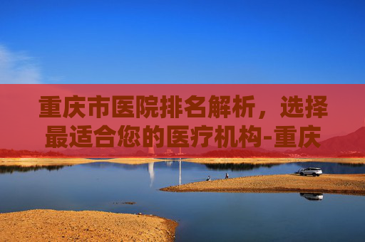 重庆市医院排名解析，选择最适合您的医疗机构-重庆市医院排名第一
