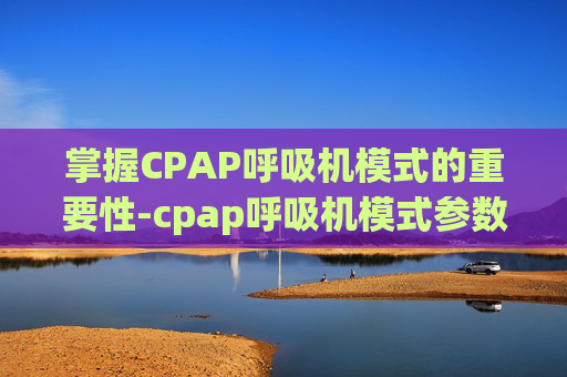 掌握CPAP呼吸机模式的重要性-cpap呼吸机模式参数
