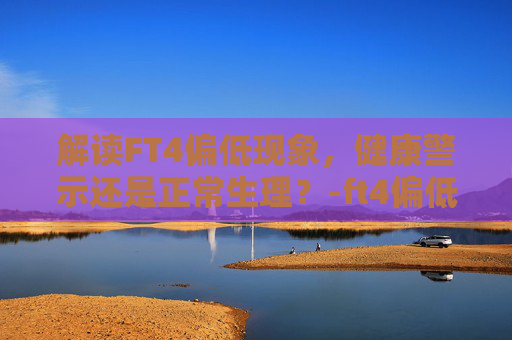 解读FT4偏低现象，健康警示还是正常生理？-ft4偏低说明什么