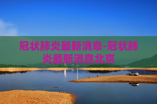 冠状肺炎最新消息-冠状肺炎最新消息北京