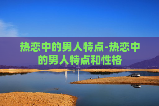 热恋中的男人特点-热恋中的男人特点和性格
