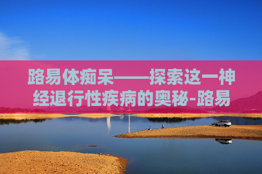 路易体痴呆——探索这一神经退行性疾病的奥秘-路易体痴呆的三大症状是