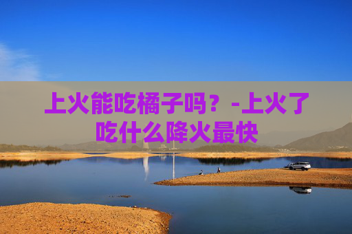 上火能吃橘子吗？-上火了吃什么降火最快