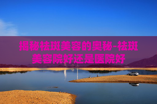 揭秘祛斑美容的奥秘-祛斑美容院好还是医院好