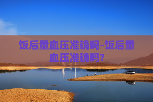 饭后量血压准确吗-饭后量血压准确吗?