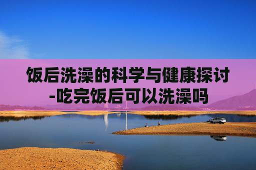饭后洗澡的科学与健康探讨-吃完饭后可以洗澡吗