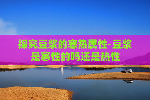 探究豆浆的寒热属性-豆浆是寒性的吗还是热性