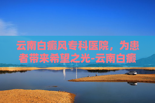 云南白癜风专科医院，为患者带来希望之光-云南白癜风专科医院在哪里