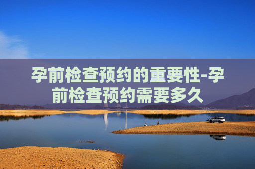 孕前检查预约的重要性-孕前检查预约需要多久