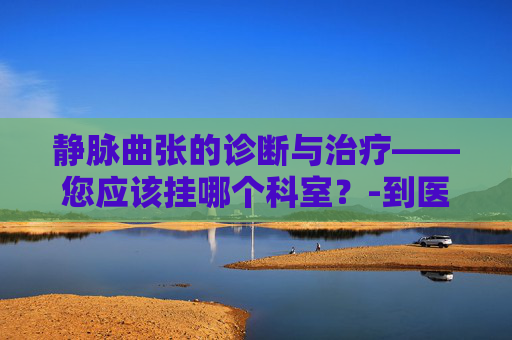 静脉曲张的诊断与治疗——您应该挂哪个科室？-到医院看静脉曲张挂什么科