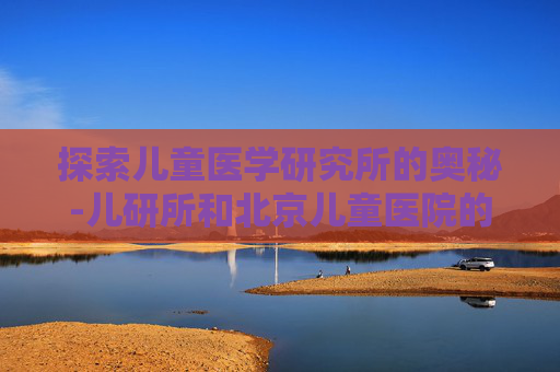 探索儿童医学研究所的奥秘-儿研所和北京儿童医院的区别