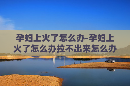 孕妇上火了怎么办-孕妇上火了怎么办拉不出来怎么办
