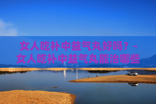 女人吃补中益气丸好吗？-女人吃补中益气丸能治哪些病