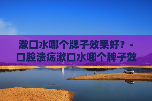 漱口水哪个牌子效果好？-口腔溃疡漱口水哪个牌子效果好