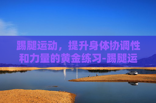 踢腿运动，提升身体协调性和力量的黄金练习-踢腿运动的好处