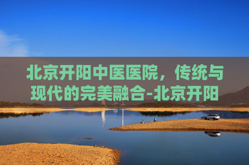 北京开阳中医医院，传统与现代的完美融合-北京开阳中医医院是公立医院吗?