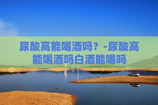 尿酸高能喝酒吗？-尿酸高能喝酒吗白酒能喝吗