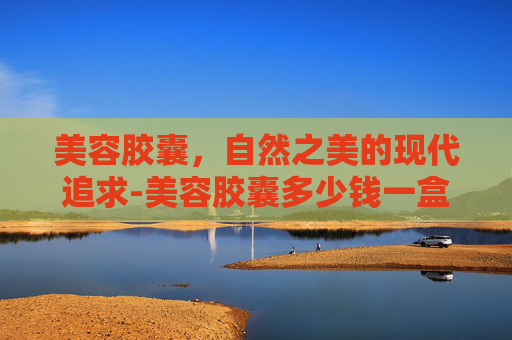 美容胶囊，自然之美的现代追求-美容胶囊多少钱一盒