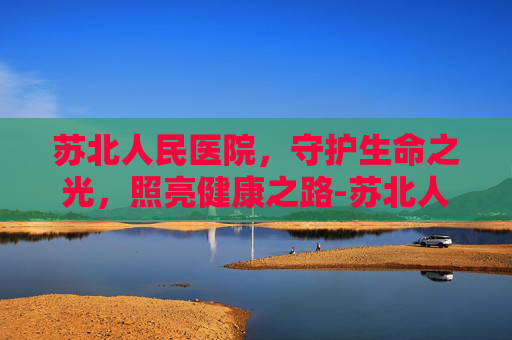 苏北人民医院，守护生命之光，照亮健康之路-苏北人民医院官网