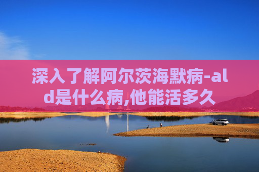 深入了解阿尔茨海默病-ald是什么病,他能活多久