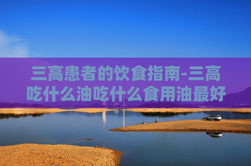 三高患者的饮食指南-三高吃什么油吃什么食用油最好