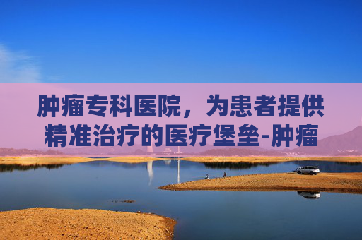 肿瘤专科医院，为患者提供精准治疗的医疗堡垒-肿瘤专科医院全国排名第一