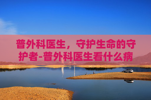 普外科医生，守护生命的守护者-普外科医生看什么病