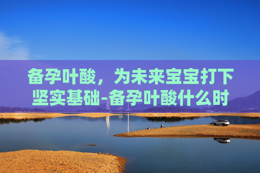 备孕叶酸，为未来宝宝打下坚实基础-备孕叶酸什么时候吃最好