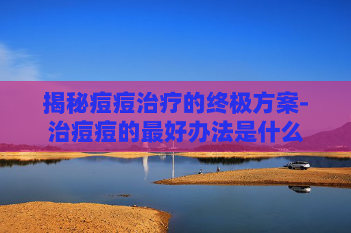 揭秘痘痘治疗的终极方案-治痘痘的最好办法是什么