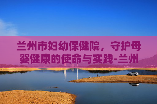 兰州市妇幼保健院，守护母婴健康的使命与实践-兰州市妇幼保健院电话号码是多少