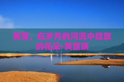 黄萱，在岁月的河流中绽放的花朵-黄萱琪