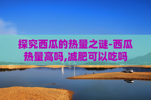 探究西瓜的热量之谜-西瓜热量高吗,减肥可以吃吗