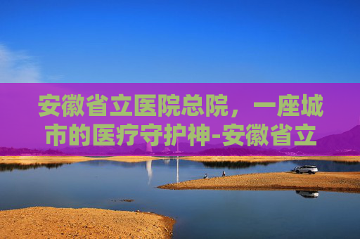 安徽省立医院总院，一座城市的医疗守护神-安徽省立医院总院地址
