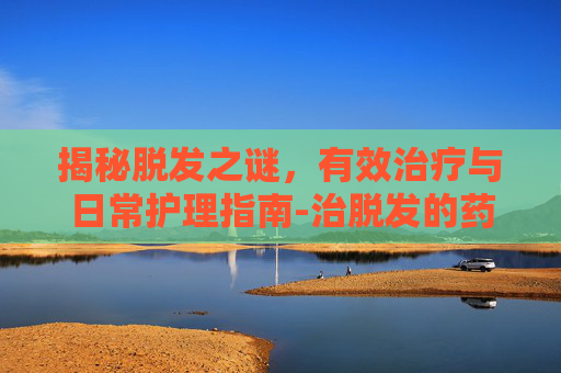 揭秘脱发之谜，有效治疗与日常护理指南-治脱发的药有哪些