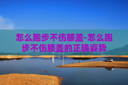 怎么跑步不伤膝盖-怎么跑步不伤膝盖的正确姿势