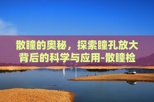 散瞳的奥秘，探索瞳孔放大背后的科学与应用-散瞳检查对眼睛有伤害吗