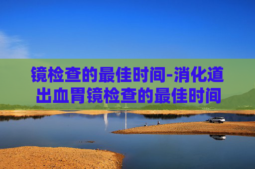 镜检查的最佳时间-消化道出血胃镜检查的最佳时间