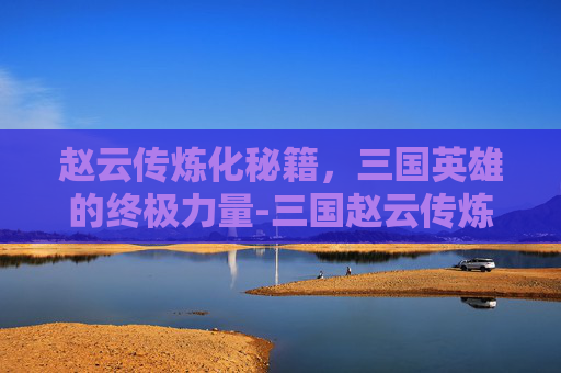赵云传炼化秘籍，三国英雄的终极力量-三国赵云传炼化秘籍怎么获得