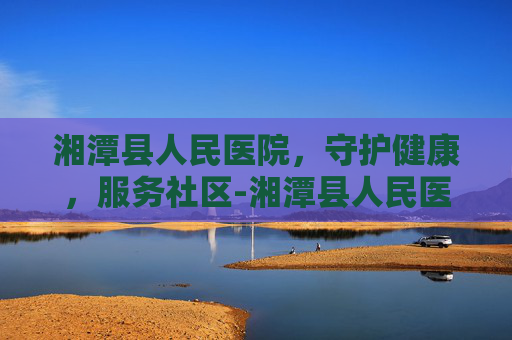 湘潭县人民医院，守护健康，服务社区-湘潭县人民医院是三甲医院吗