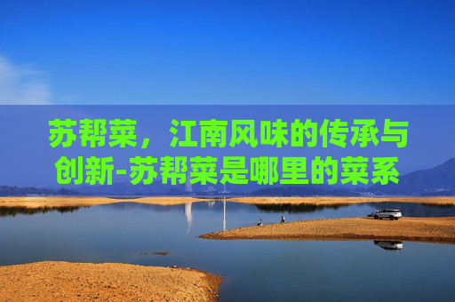苏帮菜，江南风味的传承与创新-苏帮菜是哪里的菜系