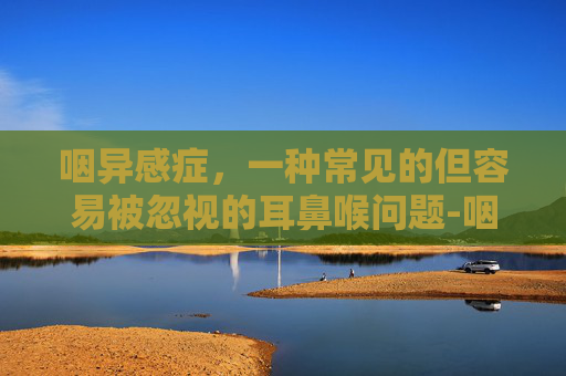 咽异感症，一种常见的但容易被忽视的耳鼻喉问题-咽异感症怎么治疗最快