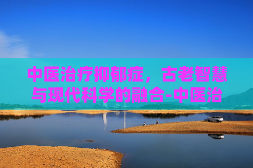 中医治疗抑郁症，古老智慧与现代科学的融合-中医治疗抑郁症效果如何