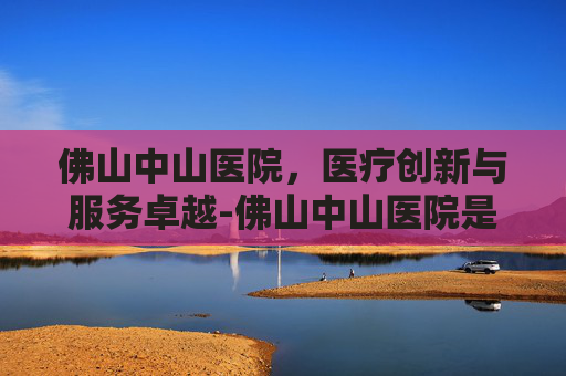 佛山中山医院，医疗创新与服务卓越-佛山中山医院是公立还是私立