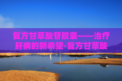 复方甘草酸苷胶囊——治疗肝病的新希望-复方甘草酸苷胶囊主要治疗什么