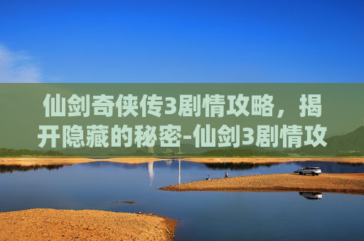 仙剑奇侠传3剧情攻略，揭开隐藏的秘密-仙剑3剧情攻略视频