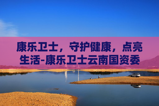 康乐卫士，守护健康，点亮生活-康乐卫士云南国资委收购状况