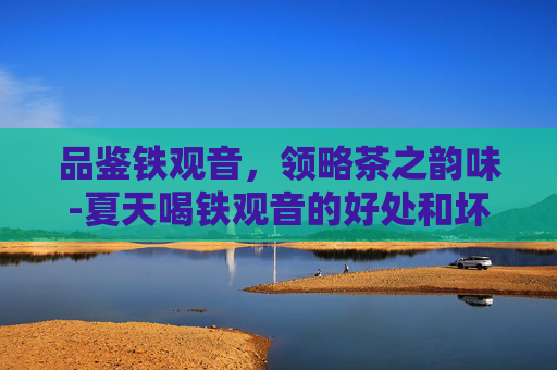品鉴铁观音，领略茶之韵味-夏天喝铁观音的好处和坏处